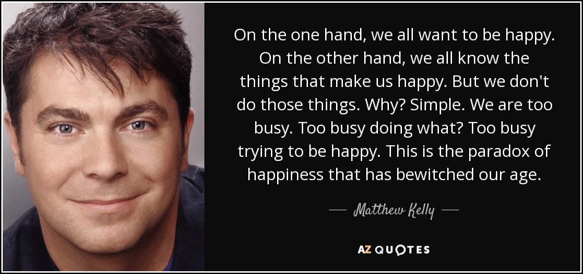 On the one hand, we all want to be happy. On the other hand, we all know the things that make us happy. But we don't do those things. Why? Simple. We are too busy. Too busy doing what? Too busy trying to be happy. This is the paradox of happiness that has bewitched our age. - Matthew Kelly