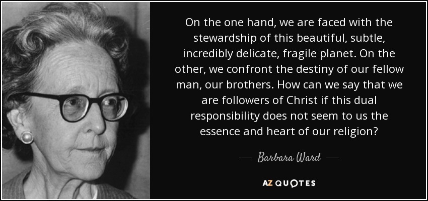 On the one hand, we are faced with the stewardship of this beautiful, subtle, incredibly delicate, fragile planet. On the other, we confront the destiny of our fellow man, our brothers. How can we say that we are followers of Christ if this dual responsibility does not seem to us the essence and heart of our religion? - Barbara Ward, Baroness Jackson of Lodsworth