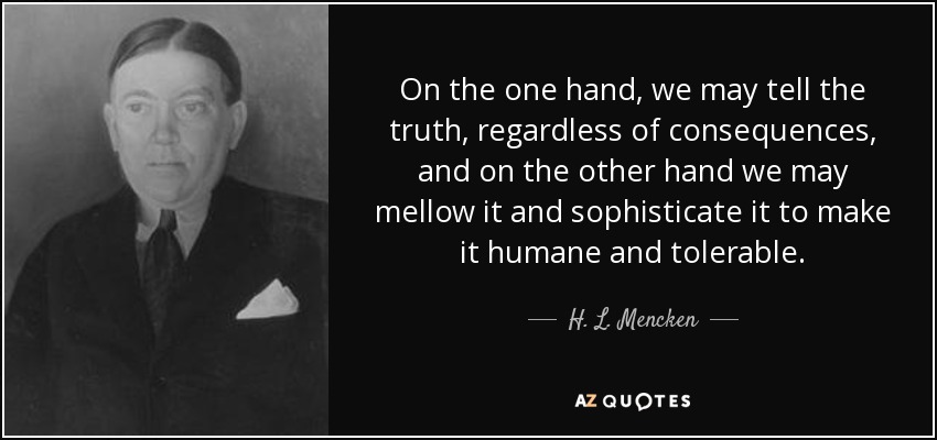 On the one hand, we may tell the truth, regardless of consequences, and on the other hand we may mellow it and sophisticate it to make it humane and tolerable. - H. L. Mencken