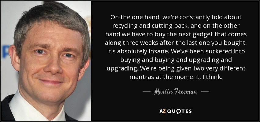 On the one hand, we're constantly told about recycling and cutting back, and on the other hand we have to buy the next gadget that comes along three weeks after the last one you bought. It's absolutely insane. We've been suckered into buying and buying and upgrading and upgrading. We're being given two very different mantras at the moment, I think. - Martin Freeman