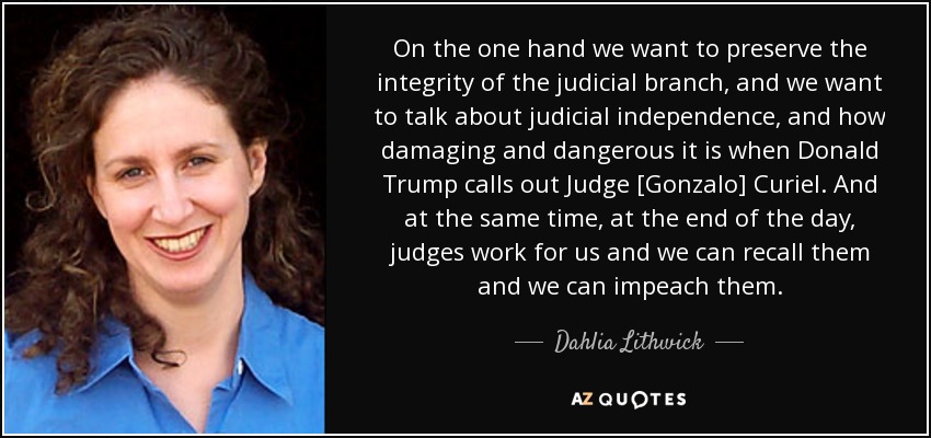 On the one hand we want to preserve the integrity of the judicial branch, and we want to talk about judicial independence, and how damaging and dangerous it is when Donald Trump calls out Judge [Gonzalo] Curiel. And at the same time, at the end of the day, judges work for us and we can recall them and we can impeach them. - Dahlia Lithwick