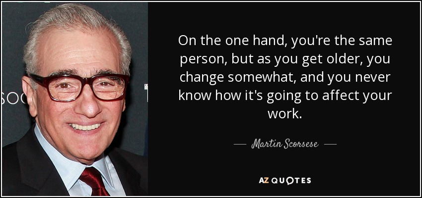 On the one hand, you're the same person, but as you get older, you change somewhat, and you never know how it's going to affect your work. - Martin Scorsese