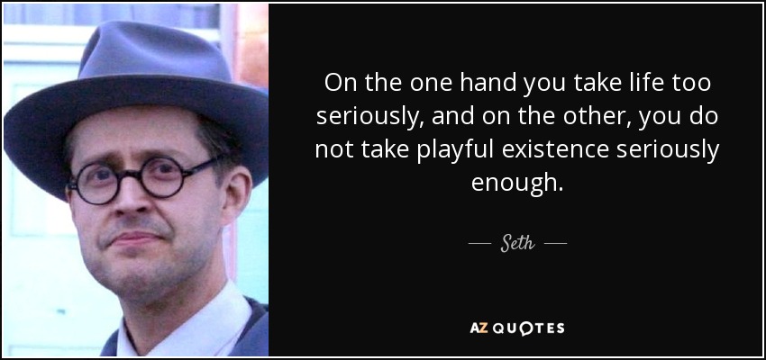 On the one hand you take life too seriously, and on the other, you do not take playful existence seriously enough. - Seth