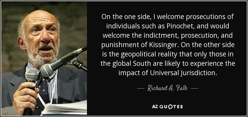 On the one side, I welcome prosecutions of individuals such as Pinochet, and would welcome the indictment, prosecution, and punishment of Kissinger. On the other side is the geopolitical reality that only those in the global South are likely to experience the impact of Universal Jurisdiction. - Richard A. Falk