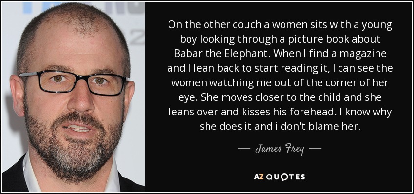 On the other couch a women sits with a young boy looking through a picture book about Babar the Elephant. When I find a magazine and I lean back to start reading it, I can see the women watching me out of the corner of her eye. She moves closer to the child and she leans over and kisses his forehead. I know why she does it and i don't blame her. - James Frey