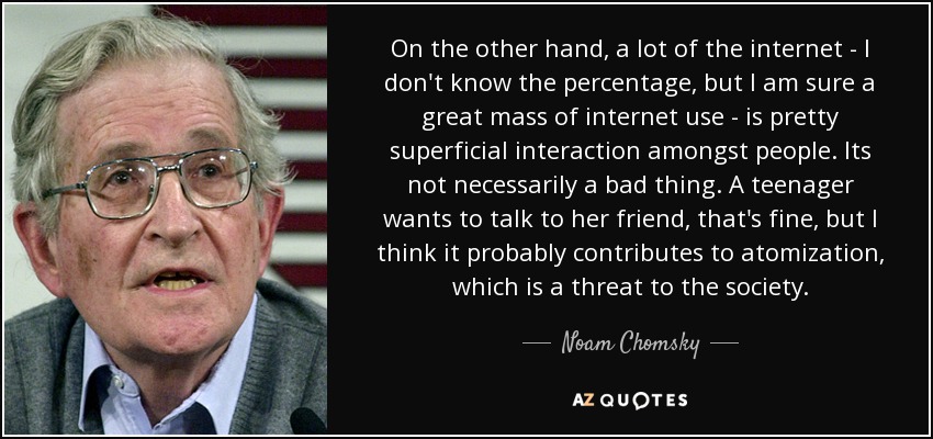 On the other hand, a lot of the internet - I don't know the percentage, but I am sure a great mass of internet use - is pretty superficial interaction amongst people. Its not necessarily a bad thing. A teenager wants to talk to her friend, that's fine, but I think it probably contributes to atomization, which is a threat to the society. - Noam Chomsky