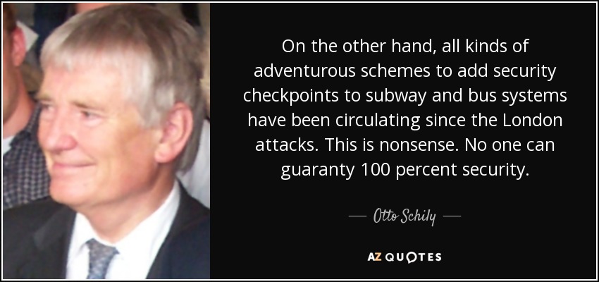 On the other hand, all kinds of adventurous schemes to add security checkpoints to subway and bus systems have been circulating since the London attacks. This is nonsense. No one can guaranty 100 percent security. - Otto Schily