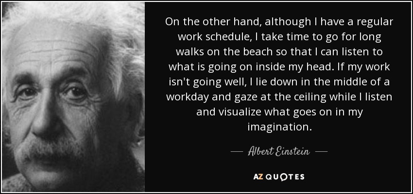 On the other hand, although I have a regular work schedule, I take time to go for long walks on the beach so that I can listen to what is going on inside my head. If my work isn't going well, I lie down in the middle of a workday and gaze at the ceiling while I listen and visualize what goes on in my imagination. - Albert Einstein