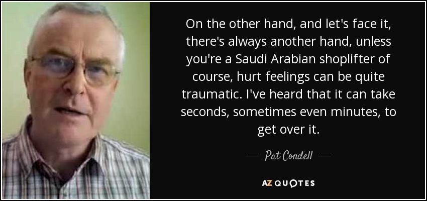 On the other hand, and let's face it, there's always another hand, unless you're a Saudi Arabian shoplifter of course, hurt feelings can be quite traumatic. I've heard that it can take seconds, sometimes even minutes, to get over it. - Pat Condell