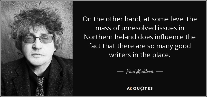 On the other hand, at some level the mass of unresolved issues in Northern Ireland does influence the fact that there are so many good writers in the place. - Paul Muldoon