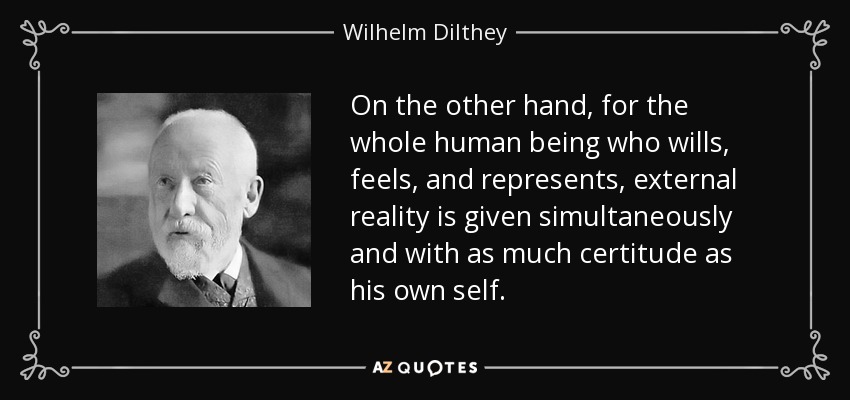 On the other hand, for the whole human being who wills, feels, and represents, external reality is given simultaneously and with as much certitude as his own self. - Wilhelm Dilthey