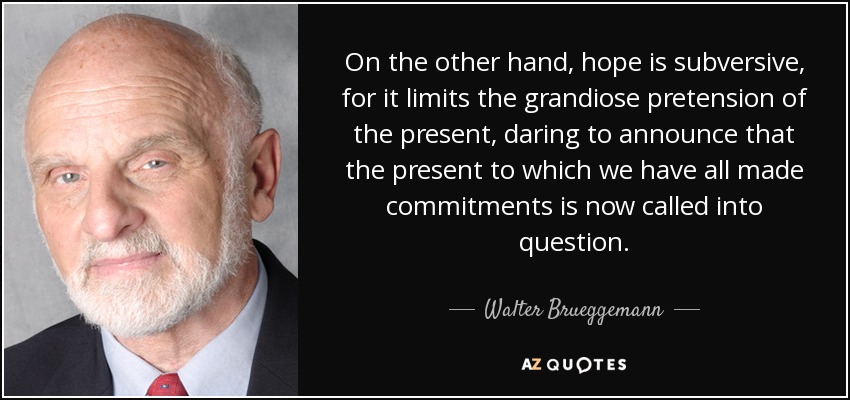 On the other hand, hope is subversive, for it limits the grandiose pretension of the present, daring to announce that the present to which we have all made commitments is now called into question. - Walter Brueggemann