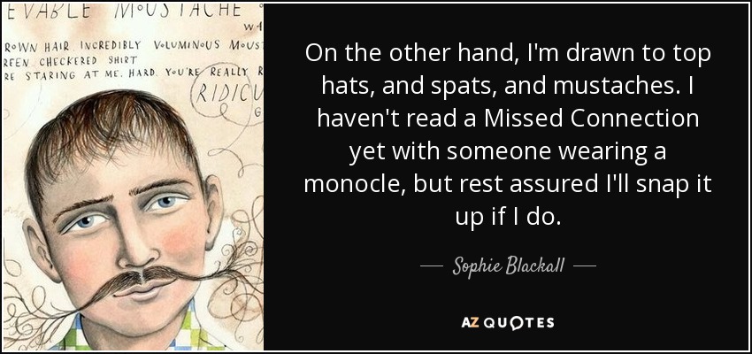 On the other hand, I'm drawn to top hats, and spats, and mustaches. I haven't read a Missed Connection yet with someone wearing a monocle, but rest assured I'll snap it up if I do. - Sophie Blackall