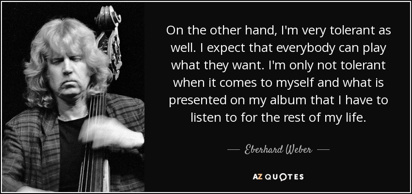 On the other hand, I'm very tolerant as well. I expect that everybody can play what they want. I'm only not tolerant when it comes to myself and what is presented on my album that I have to listen to for the rest of my life. - Eberhard Weber
