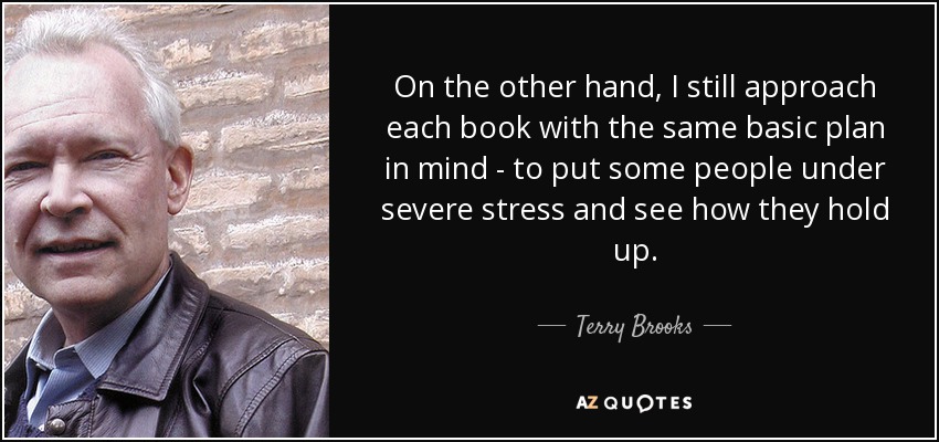 On the other hand, I still approach each book with the same basic plan in mind - to put some people under severe stress and see how they hold up. - Terry Brooks