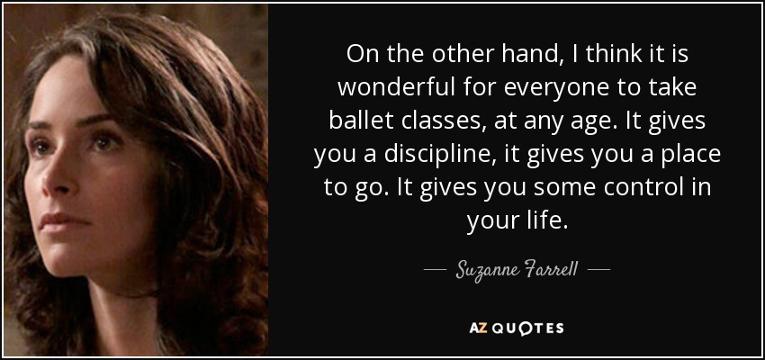 On the other hand, I think it is wonderful for everyone to take ballet classes, at any age. It gives you a discipline, it gives you a place to go. It gives you some control in your life. - Suzanne Farrell