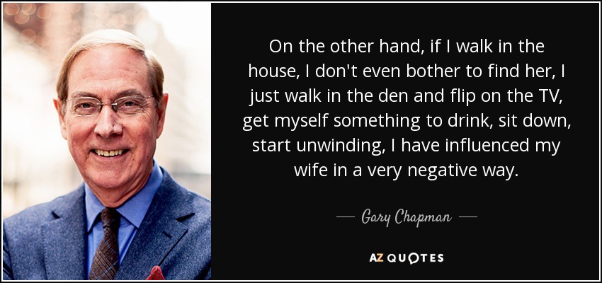 On the other hand, if I walk in the house, I don't even bother to find her, I just walk in the den and flip on the TV, get myself something to drink, sit down, start unwinding, I have influenced my wife in a very negative way. - Gary Chapman