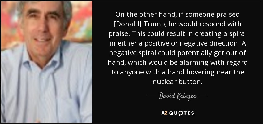 On the other hand, if someone praised [Donald] Trump, he would respond with praise. This could result in creating a spiral in either a positive or negative direction. A negative spiral could potentially get out of hand, which would be alarming with regard to anyone with a hand hovering near the nuclear button. - David Krieger