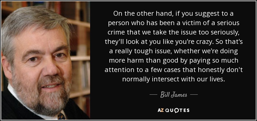 On the other hand, if you suggest to a person who has been a victim of a serious crime that we take the issue too seriously, they'll look at you like you're crazy. So that's a really tough issue, whether we're doing more harm than good by paying so much attention to a few cases that honestly don't normally intersect with our lives. - Bill James