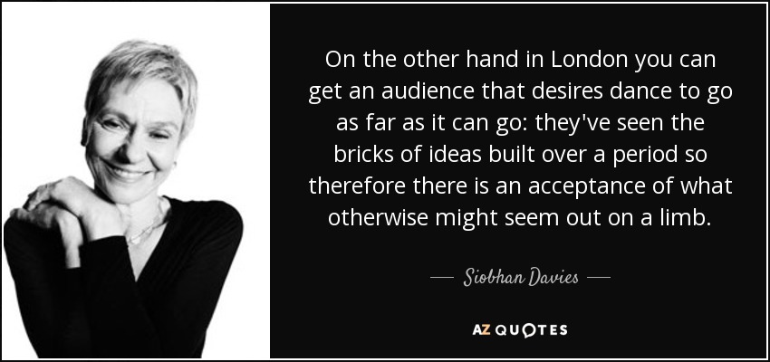 On the other hand in London you can get an audience that desires dance to go as far as it can go: they've seen the bricks of ideas built over a period so therefore there is an acceptance of what otherwise might seem out on a limb. - Siobhan Davies