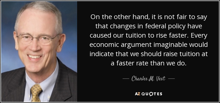 On the other hand, it is not fair to say that changes in federal policy have caused our tuition to rise faster. Every economic argument imaginable would indicate that we should raise tuition at a faster rate than we do. - Charles M. Vest