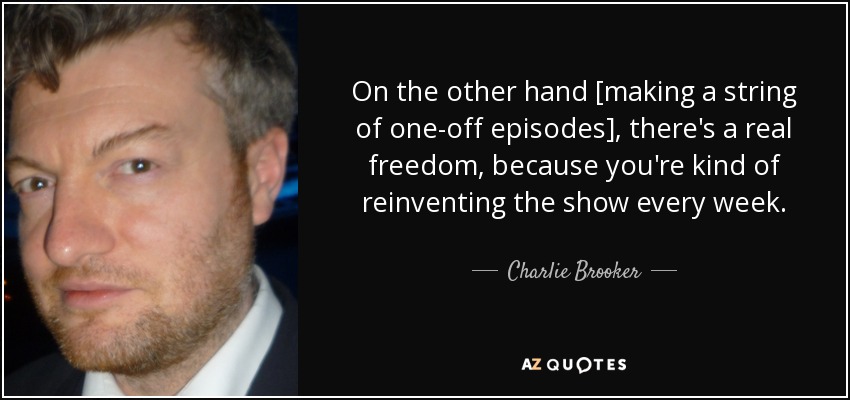 On the other hand [making a string of one-off episodes], there's a real freedom, because you're kind of reinventing the show every week. - Charlie Brooker