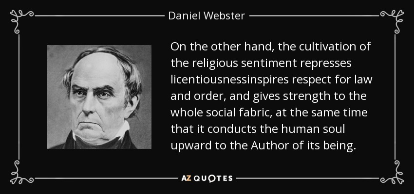 On the other hand, the cultivation of the religious sentiment represses licentiousnessinspires respect for law and order, and gives strength to the whole social fabric, at the same time that it conducts the human soul upward to the Author of its being. - Daniel Webster