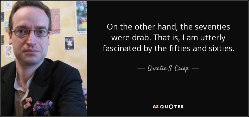 On the other hand, the seventies were drab. That is, I am utterly fascinated by the fifties and sixties. - Quentin S. Crisp