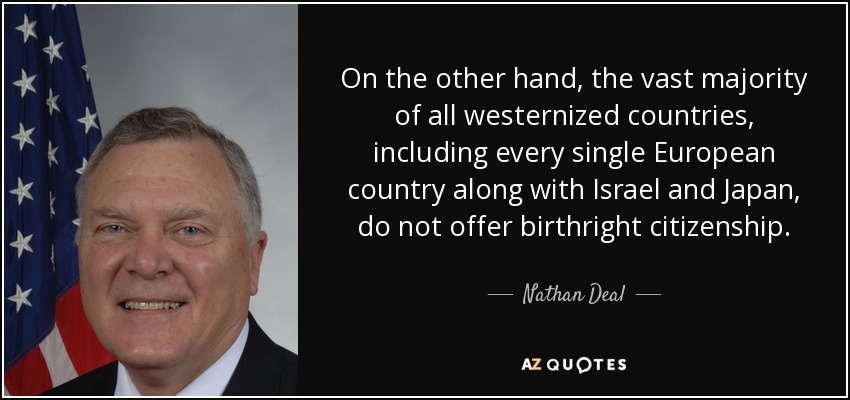 On the other hand, the vast majority of all westernized countries, including every single European country along with Israel and Japan, do not offer birthright citizenship. - Nathan Deal