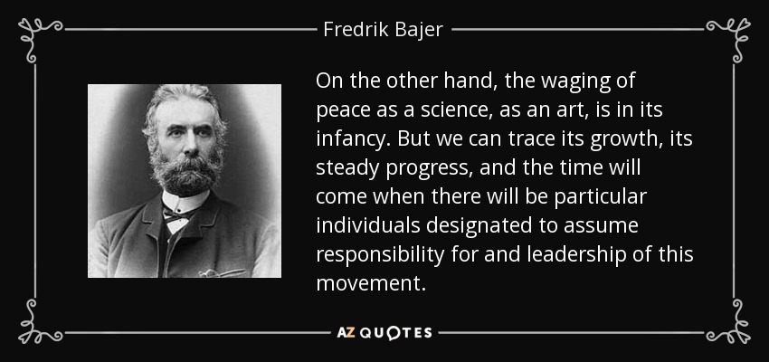 On the other hand, the waging of peace as a science, as an art, is in its infancy. But we can trace its growth, its steady progress, and the time will come when there will be particular individuals designated to assume responsibility for and leadership of this movement. - Fredrik Bajer