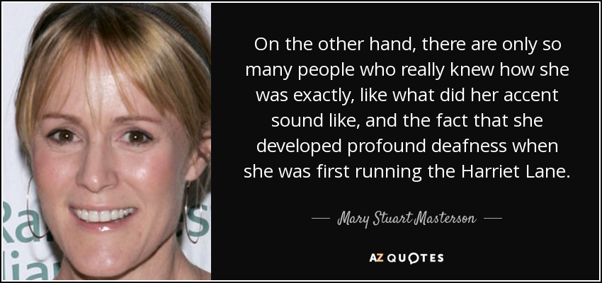 On the other hand, there are only so many people who really knew how she was exactly, like what did her accent sound like, and the fact that she developed profound deafness when she was first running the Harriet Lane. - Mary Stuart Masterson