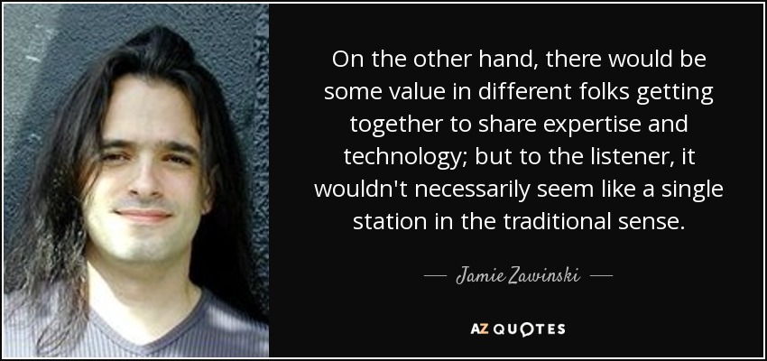 On the other hand, there would be some value in different folks getting together to share expertise and technology; but to the listener, it wouldn't necessarily seem like a single station in the traditional sense. - Jamie Zawinski