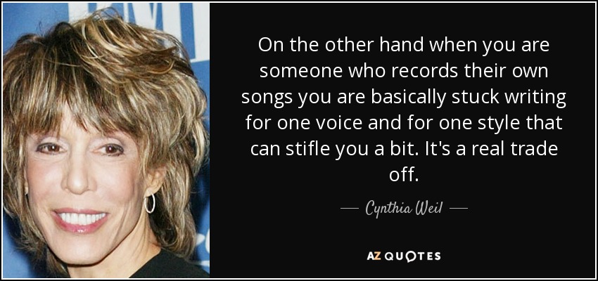 On the other hand when you are someone who records their own songs you are basically stuck writing for one voice and for one style that can stifle you a bit. It's a real trade off. - Cynthia Weil