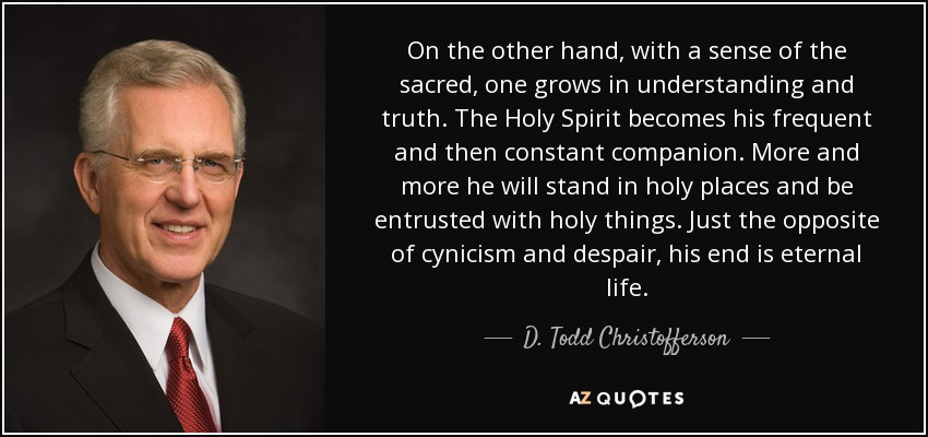On the other hand, with a sense of the sacred, one grows in understanding and truth. The Holy Spirit becomes his frequent and then constant companion. More and more he will stand in holy places and be entrusted with holy things. Just the opposite of cynicism and despair, his end is eternal life. - D. Todd Christofferson