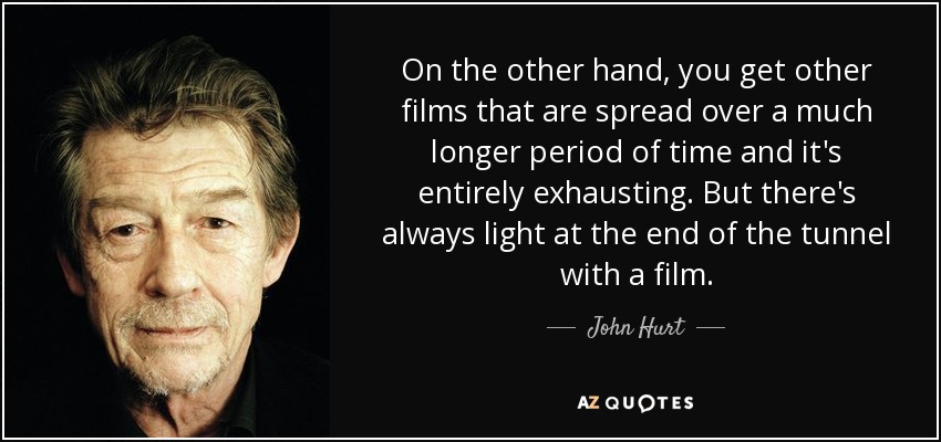 On the other hand, you get other films that are spread over a much longer period of time and it's entirely exhausting. But there's always light at the end of the tunnel with a film. - John Hurt