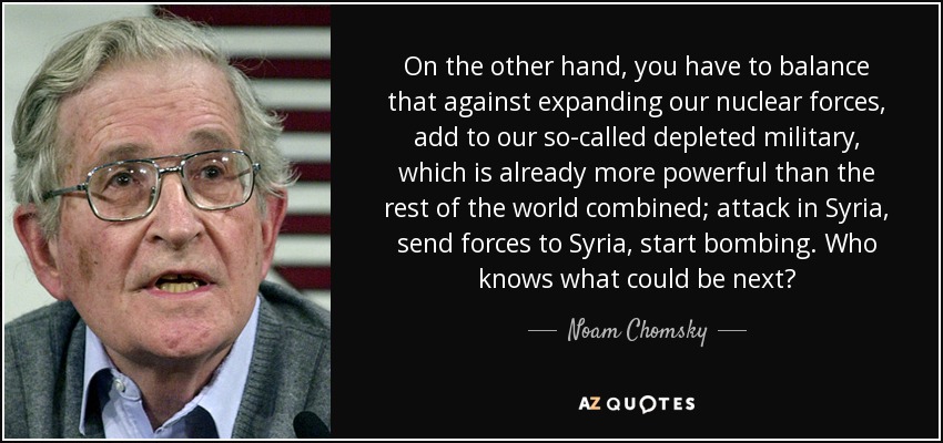 On the other hand, you have to balance that against expanding our nuclear forces, add to our so-called depleted military, which is already more powerful than the rest of the world combined; attack in Syria, send forces to Syria, start bombing. Who knows what could be next? - Noam Chomsky