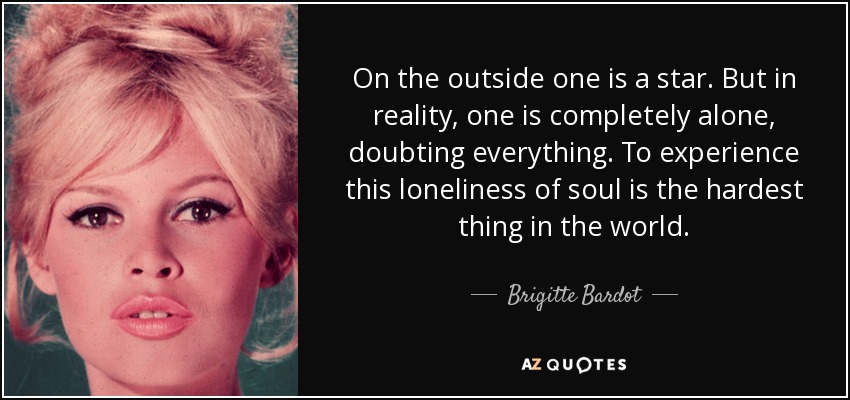 On the outside one is a star. But in reality, one is completely alone, doubting everything. To experience this loneliness of soul is the hardest thing in the world. - Brigitte Bardot