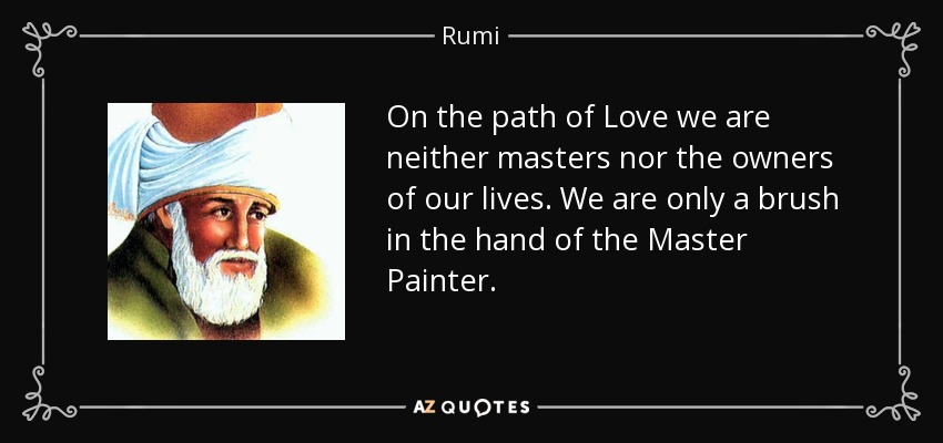 On the path of Love we are neither masters nor the owners of our lives. We are only a brush in the hand of the Master Painter. - Rumi