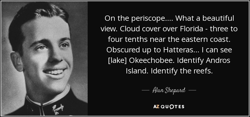 On the periscope . . . . What a beautiful view. Cloud cover over Florida - three to four tenths near the eastern coast. Obscured up to Hatteras . . . I can see [lake] Okeechobee. Identify Andros Island. Identify the reefs. - Alan Shepard