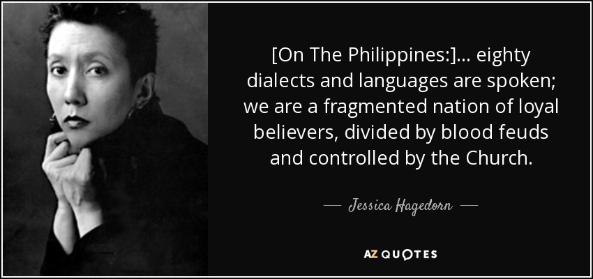 [On The Philippines:] ... eighty dialects and languages are spoken; we are a fragmented nation of loyal believers, divided by blood feuds and controlled by the Church. - Jessica Hagedorn