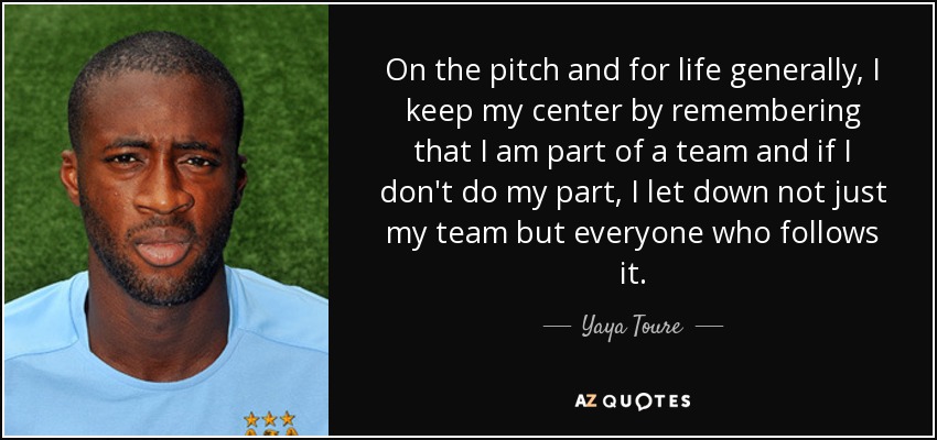On the pitch and for life generally, I keep my center by remembering that I am part of a team and if I don't do my part, I let down not just my team but everyone who follows it. - Yaya Toure