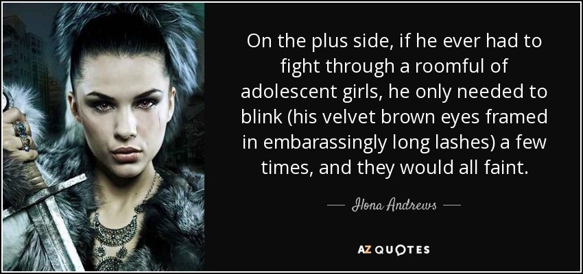 On the plus side, if he ever had to fight through a roomful of adolescent girls, he only needed to blink (his velvet brown eyes framed in embarassingly long lashes) a few times, and they would all faint. - Ilona Andrews