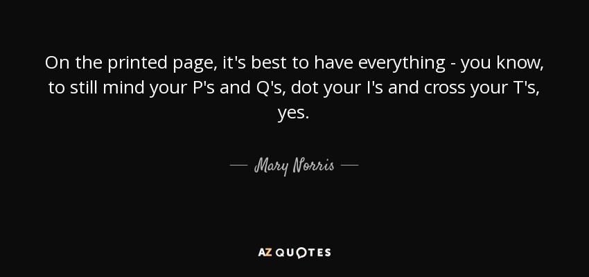On the printed page, it's best to have everything - you know, to still mind your P's and Q's, dot your I's and cross your T's, yes. - Mary Norris