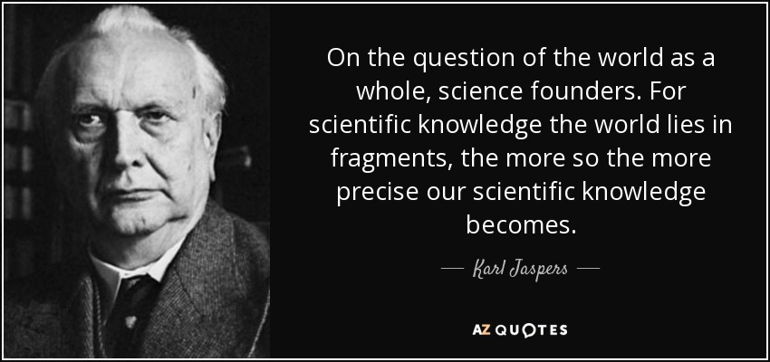 On the question of the world as a whole, science founders. For scientific knowledge the world lies in fragments, the more so the more precise our scientific knowledge becomes. - Karl Jaspers