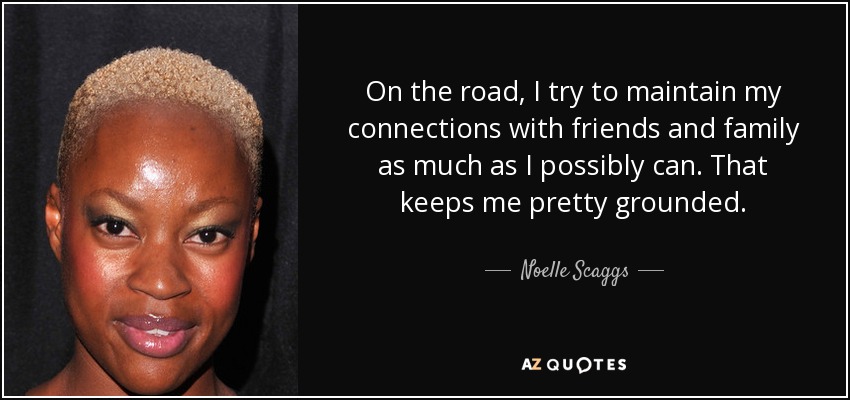 On the road, I try to maintain my connections with friends and family as much as I possibly can. That keeps me pretty grounded. - Noelle Scaggs