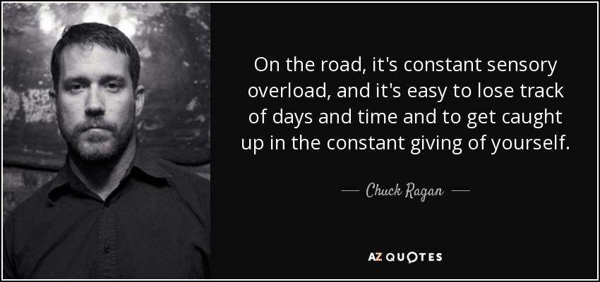 On the road, it's constant sensory overload, and it's easy to lose track of days and time and to get caught up in the constant giving of yourself. - Chuck Ragan