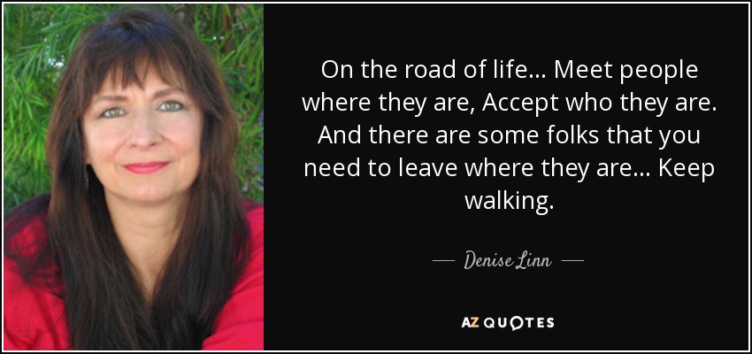 On the road of life... Meet people where they are, Accept who they are. And there are some folks that you need to leave where they are... Keep walking. - Denise Linn