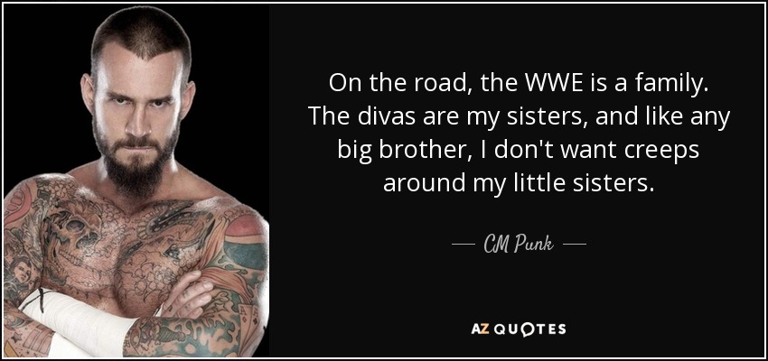 On the road, the WWE is a family. The divas are my sisters, and like any big brother, I don't want creeps around my little sisters. - CM Punk