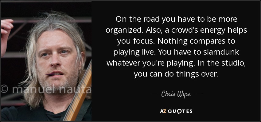 On the road you have to be more organized. Also, a crowd's energy helps you focus. Nothing compares to playing live. You have to slamdunk whatever you're playing. In the studio, you can do things over. - Chris Wyse