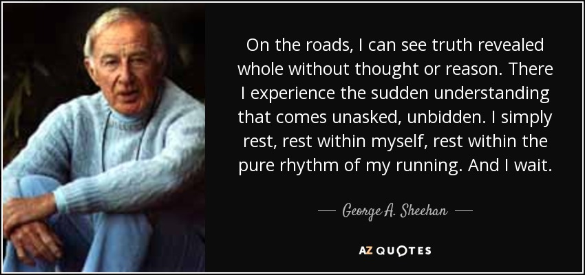On the roads, I can see truth revealed whole without thought or reason. There I experience the sudden understanding that comes unasked, unbidden. I simply rest, rest within myself, rest within the pure rhythm of my running. And I wait. - George A. Sheehan
